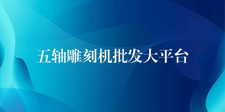 五轴雕刻机批发大平台 五轴雕刻机批发大平台