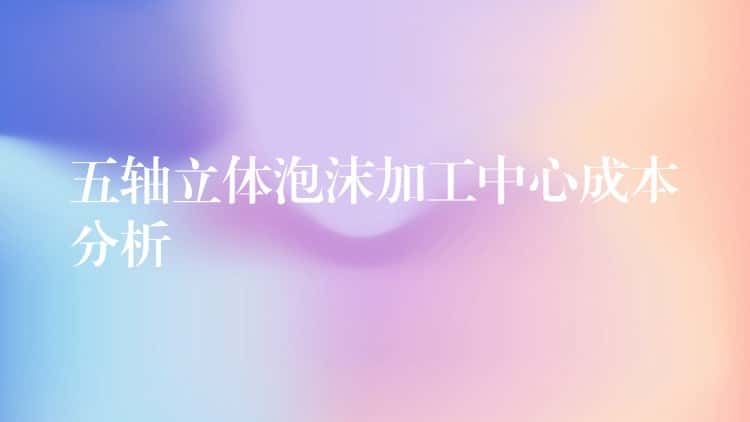 五轴立体泡沫加工中心成本分析 五轴立体泡沫加工中心成本分析