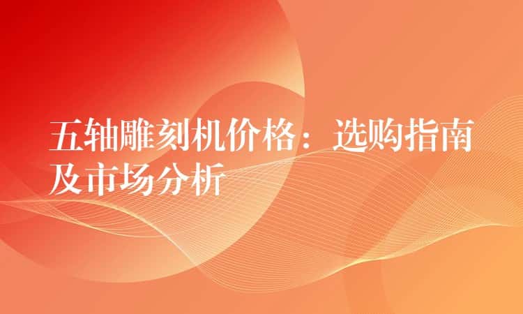 五轴雕刻机价格:选购指南及市场分析 五轴雕刻机价格:选购指南及市场分析