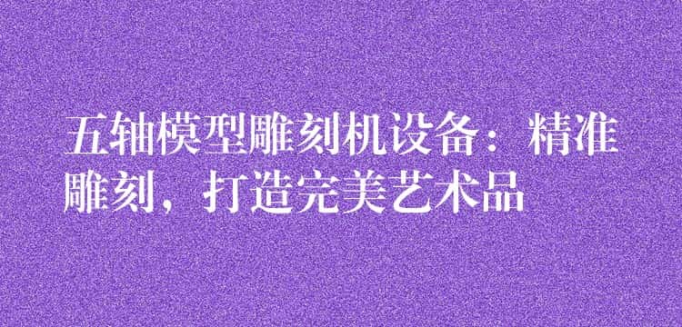 五轴模型雕刻机设备：精准雕刻，打造完美艺术品