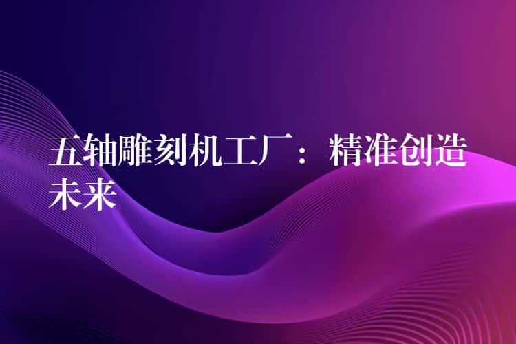 五轴雕刻机工厂:精准创造未来 五轴雕刻机工厂:精准创造未来