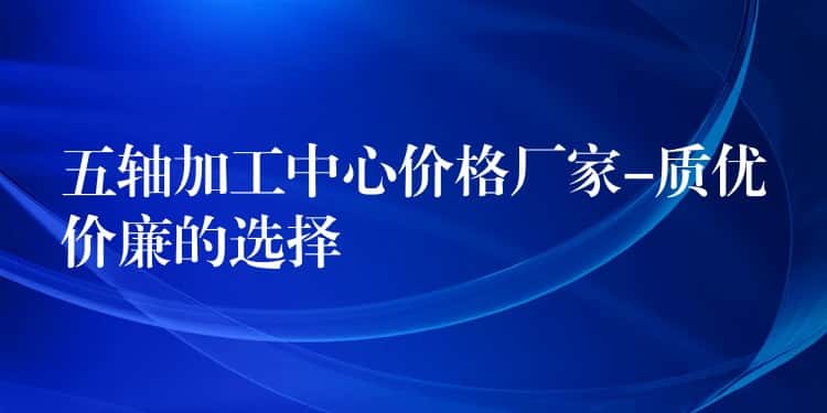 五轴加工中心价格厂家-质优价廉的选择 五轴加工中心价格厂家-质优价廉的选择