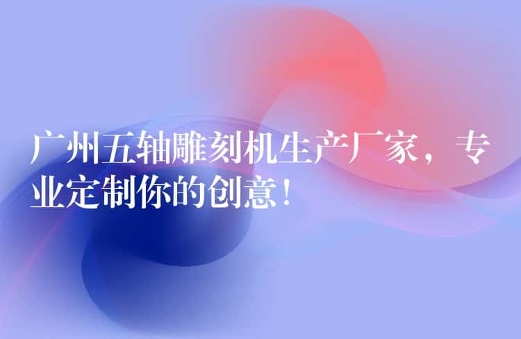 广州五轴雕刻机生产厂家,专业定制你的创意! 广州五轴雕刻机生产厂家,专业定制你的创意!