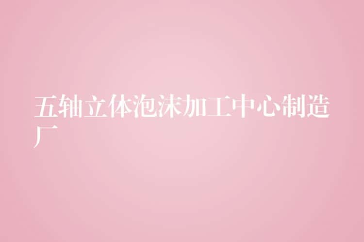 五轴立体泡沫加工中心制造厂 五轴立体泡沫加工中心制造厂