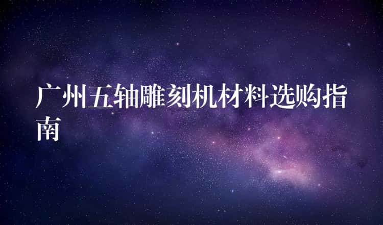 广州五轴雕刻机材料选购指南 广州五轴雕刻机材料选购指南