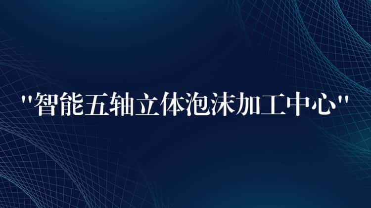 “智能五轴立体泡沫加工中心” “智能五轴立体泡沫加工中心”