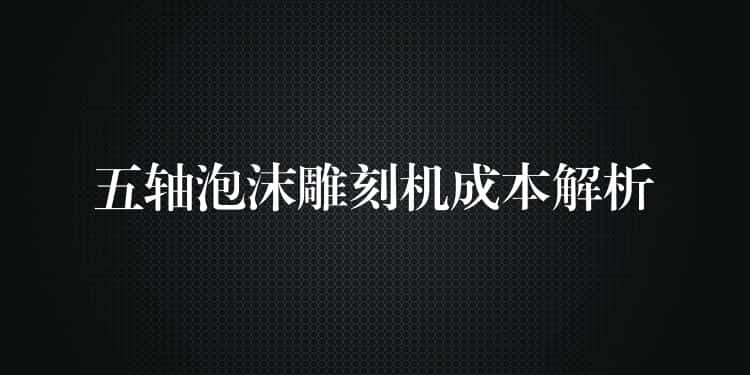 五轴泡沫雕刻机成本解析 五轴泡沫雕刻机成本解析