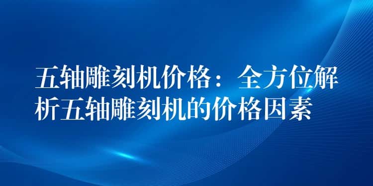 五轴雕刻机价格:全方位解析五轴雕刻机的价格因素 五轴雕刻机价格:全方位解析五轴雕刻机的价格因素