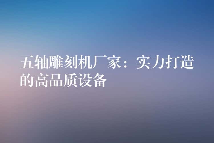 五轴雕刻机厂家:实力打造的高品质设备 五轴雕刻机厂家:实力打造的高品质设备