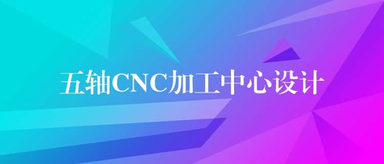 五轴CNC加工中心设计 五轴CNC加工中心设计