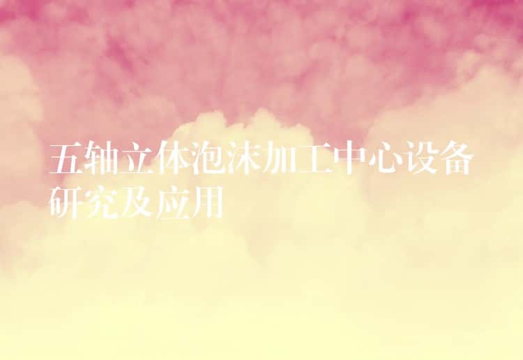 五轴立体泡沫加工中心设备研究及应用