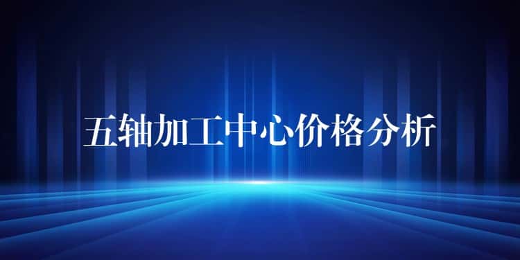 五轴加工中心价格分析 五轴加工中心价格分析