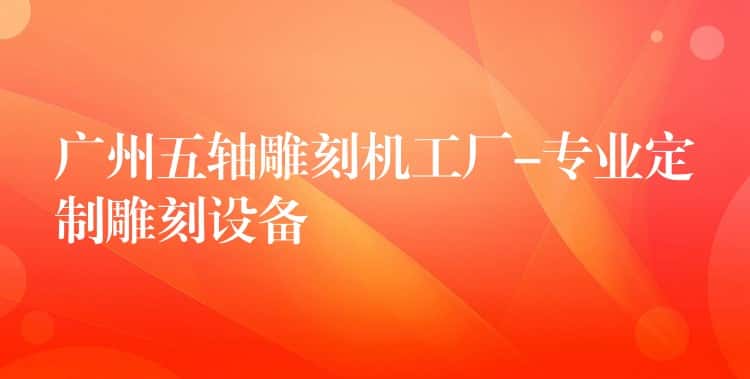 广州五轴雕刻机工厂-专业定制雕刻设备 广州五轴雕刻机工厂-专业定制雕刻设备