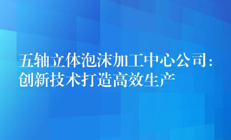五轴立体泡沫加工中心公司:创新技术打造高效生产 五轴立体泡沫加工中心公司:创新技术打造高效生产