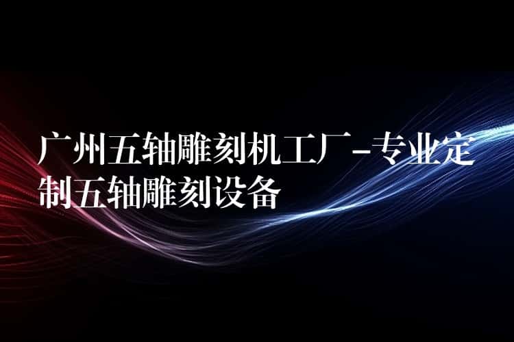 广州五轴雕刻机工厂-专业定制五轴雕刻设备 广州五轴雕刻机工厂-专业定制五轴雕刻设备