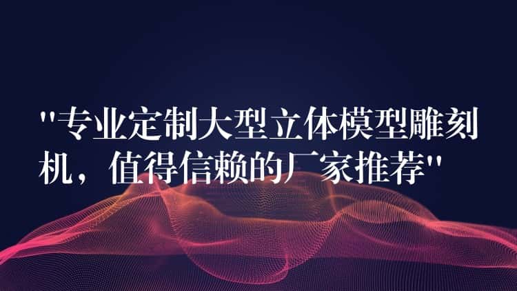 “专业定制大型立体模型雕刻机，值得信赖的厂家推荐”