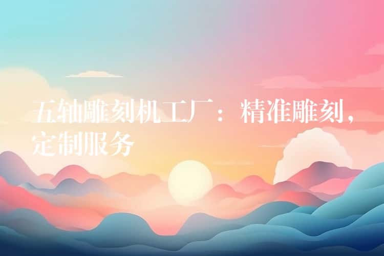 五轴雕刻机工厂:精准雕刻,定制服务 五轴雕刻机工厂:精准雕刻,定制服务