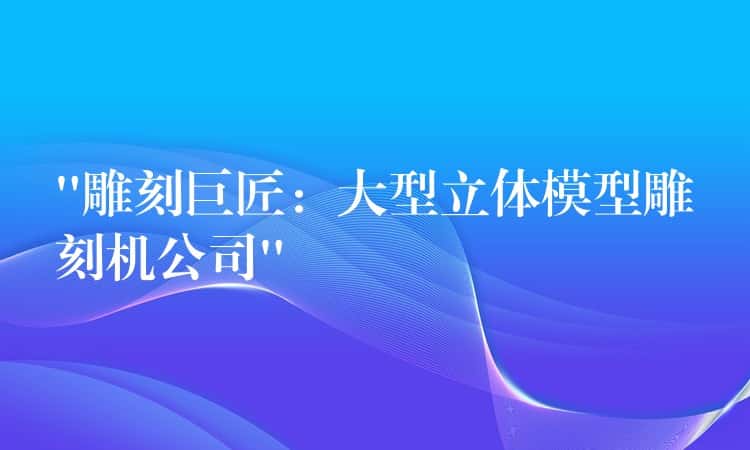 “雕刻巨匠：大型立体模型雕刻机公司”