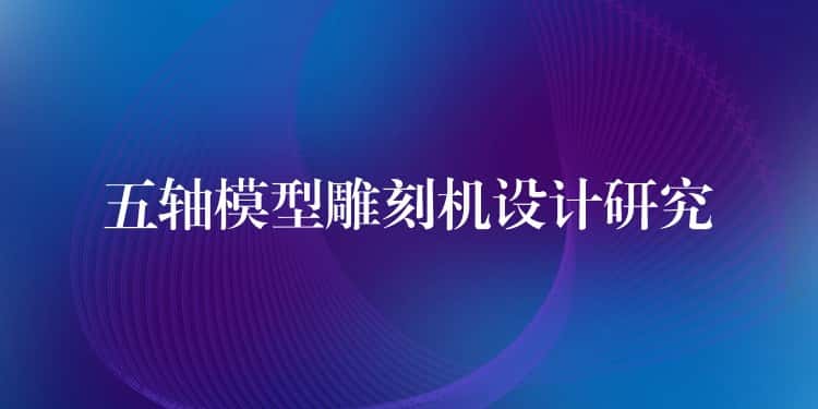 五轴模型雕刻机设计研究 五轴模型雕刻机设计研究