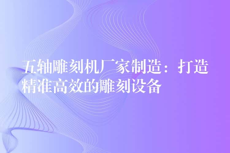 五轴雕刻机厂家制造:打造精准高效的雕刻设备 五轴雕刻机厂家制造:打造精准高效的雕刻设备