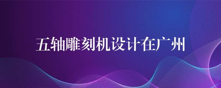 五轴雕刻机设计在广州 五轴雕刻机设计在广州