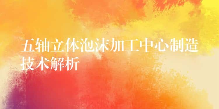 五轴立体泡沫加工中心制造技术解析 五轴立体泡沫加工中心制造技术解析