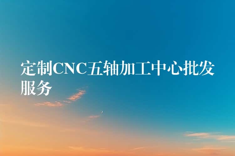 定制CNC五轴加工中心批发服务 定制CNC五轴加工中心批发服务
