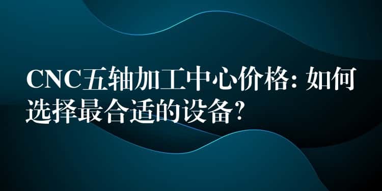 CNC五轴加工中心价格: 如何选择最合适的设备？