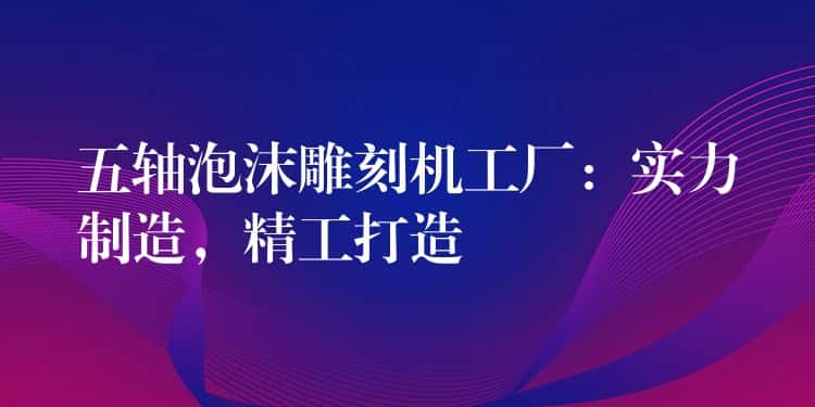 五轴泡沫雕刻机工厂：实力制造，精工打造