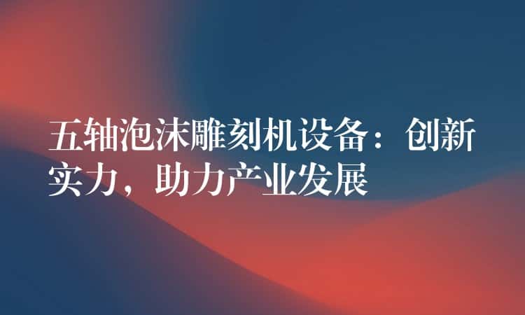五轴泡沫雕刻机设备:创新实力,助力产业发展 五轴泡沫雕刻机设备:创新实力,助力产业发展