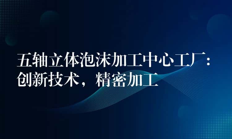 五轴立体泡沫加工中心工厂: 创新技术,精密加工 五轴立体泡沫加工中心工厂: 创新技术,精密加工