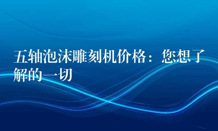 五轴泡沫雕刻机价格:您想了解的一切 五轴泡沫雕刻机价格:您想了解的一切