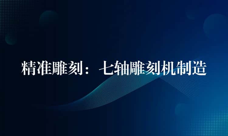 精准雕刻：七轴雕刻机制造