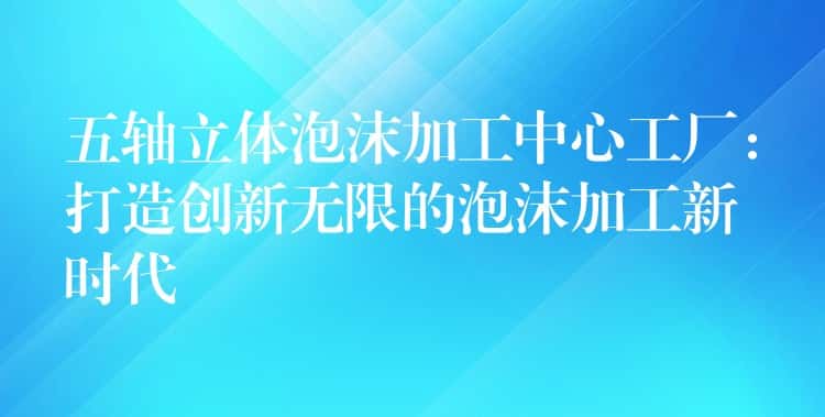 五轴立体泡沫加工中心工厂:打造创新无限的泡沫加工新时代 五轴立体泡沫加工中心工厂:打造创新无限的泡沫加工新时代
