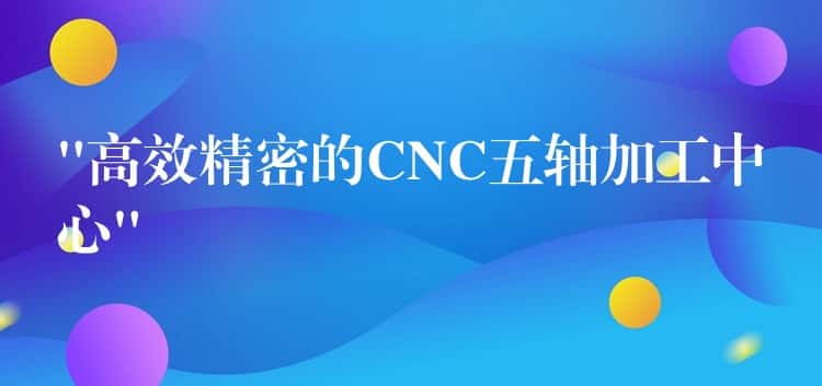 “高效精密的CNC五轴加工中心” “高效精密的CNC五轴加工中心”