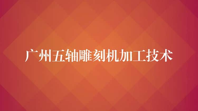 广州五轴雕刻机加工技术 广州五轴雕刻机加工技术