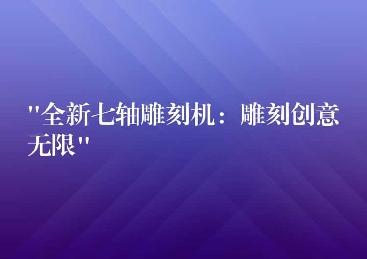 “全新七轴雕刻机：雕刻创意无限”