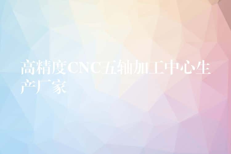 高精度CNC五轴加工中心生产厂家 高精度CNC五轴加工中心生产厂家