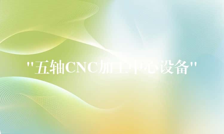 “五轴CNC加工中心设备” “五轴CNC加工中心设备”
