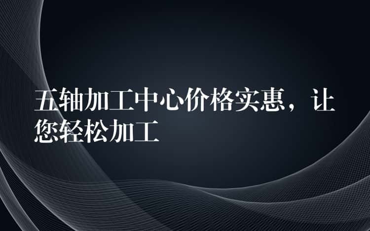 五轴加工中心价格实惠,让您轻松加工 五轴加工中心价格实惠,让您轻松加工