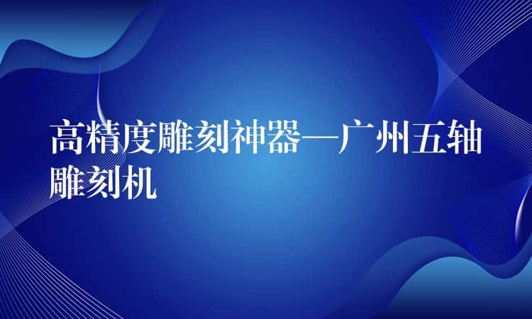 高精度雕刻神器—广州五轴雕刻机 高精度雕刻神器—广州五轴雕刻机