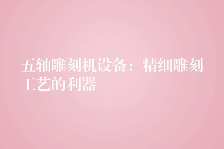 五轴雕刻机设备：精细雕刻工艺的利器