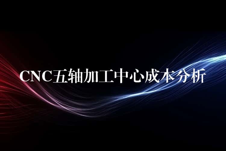 CNC五轴加工中心成本分析 CNC五轴加工中心成本分析