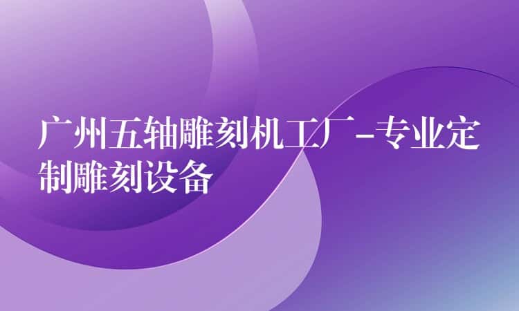 广州五轴雕刻机工厂-专业定制雕刻设备 广州五轴雕刻机工厂-专业定制雕刻设备